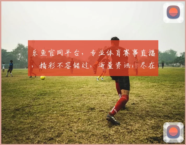 乐鱼官网平台，专业体育赛事直播，精彩不容错过，海量资讯，尽在掌握，体验非凡
